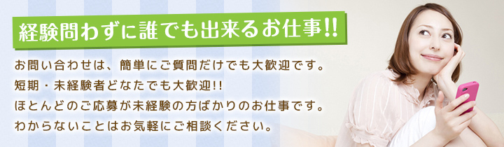 経験問わずに誰でも出来るお仕事!!お問い合わせは、簡単にご質問だけでも大歓迎です。短期・未経験者どなたでも大歓迎!!ほとんどのご応募が未経験の方ばかりのお仕事です。わからないことはお気軽にご相談ください。