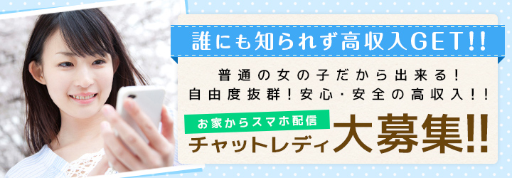 誰にも知られず高収入GET!!普通の女の子だから出来る!自由度抜群!安心・安全の高収入!!お家からスマホ配信!チャットレディ大募集!!