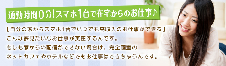 誰にもバレずに高収入を稼げるお仕事!!スマホとWEBカメラを使い、インターネットを通して男性のお客様とお話していただくお仕事です。知識は不要！チャット専用独自のスマホでのお仕事だから、未経験でも簡単にできるんです!!