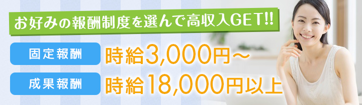 お好みの報酬制度を選んで高収入GET!!固定報酬時給3,000円〜、成果報酬時給18,000円以上〜